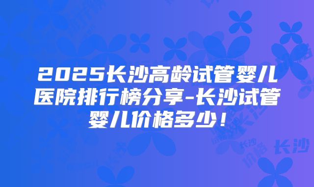 2025长沙高龄试管婴儿医院排行榜分享-长沙试管婴儿价格多少!