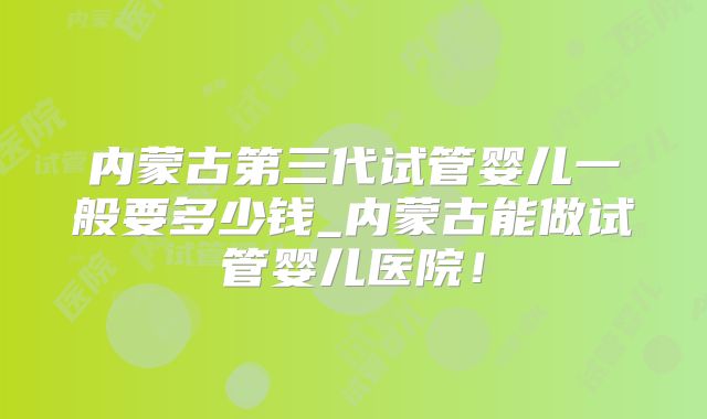 内蒙古第三代试管婴儿一般要多少钱_内蒙古能做试管婴儿医院!