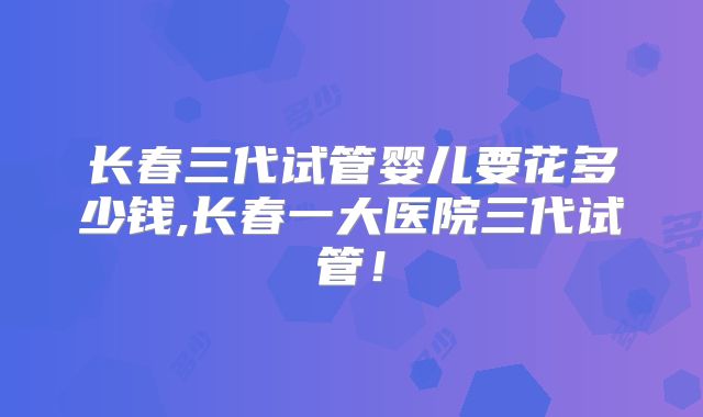 长春三代试管婴儿要花多少钱,长春一大医院三代试管!