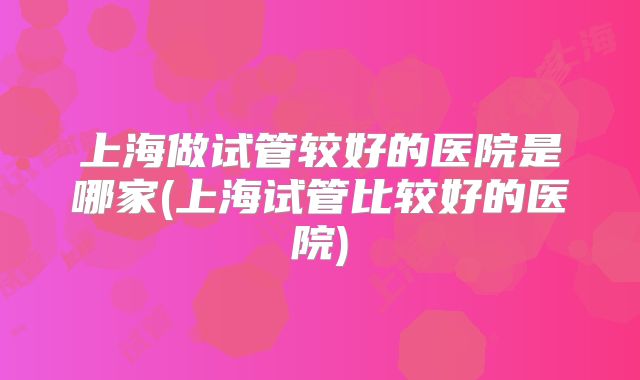 上海做试管较好的医院是哪家(上海试管比较好的医院)