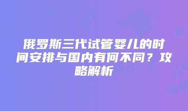 俄罗斯三代试管婴儿的时间安排与国内有何不同？攻略解析