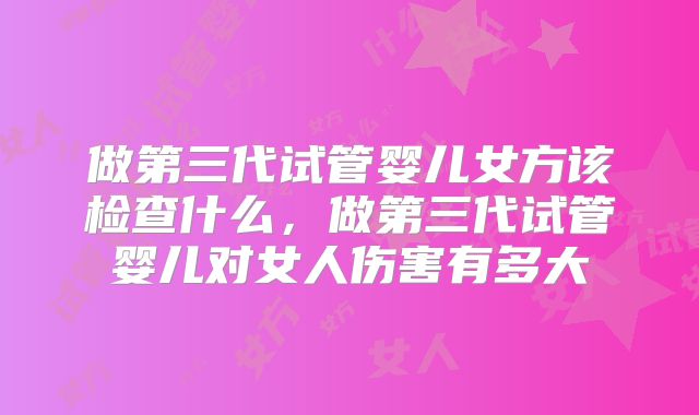 做第三代试管婴儿女方该检查什么，做第三代试管婴儿对女人伤害有多大