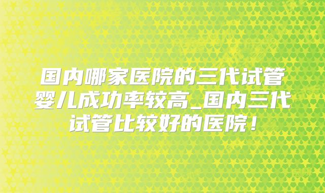 国内哪家医院的三代试管婴儿成功率较高_国内三代试管比较好的医院！
