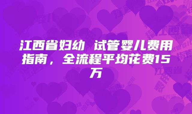 江西省妇幼 试管婴儿费用指南，全流程平均花费15万