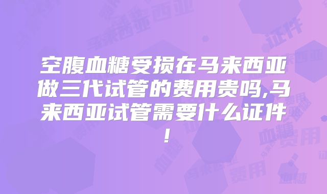 空腹血糖受损在马来西亚做三代试管的费用贵吗,马来西亚试管需要什么证件！