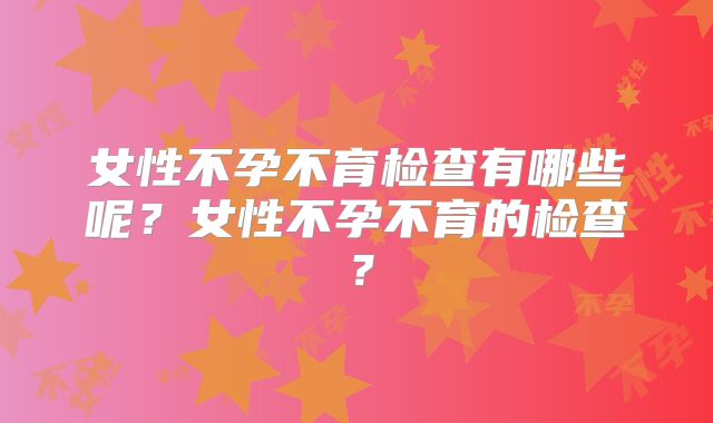 女性不孕不育检查有哪些呢？女性不孕不育的检查？