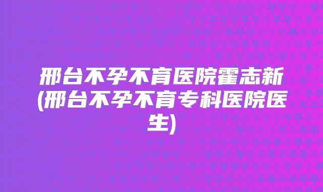 邢台不孕不育医院霍志新(邢台不孕不育专科医院医生)