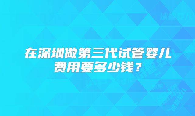 在深圳做第三代试管婴儿费用要多少钱？