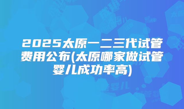 2025太原一二三代试管费用公布(太原哪家做试管婴儿成功率高)