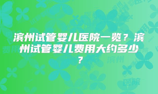滨州试管婴儿医院一览？滨州试管婴儿费用大约多少？