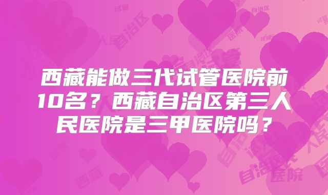 西藏能做三代试管医院前10名?西藏自治区第三人民医院是三甲医院吗?