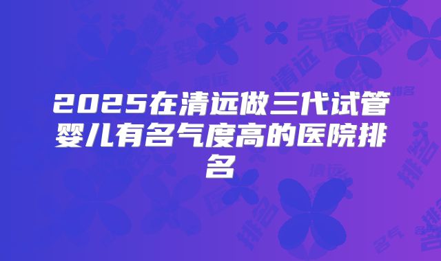 2025在清远做三代试管婴儿有名气度高的医院排名