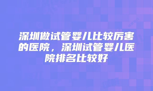 深圳做试管婴儿比较厉害的医院，深圳试管婴儿医院排名比较好