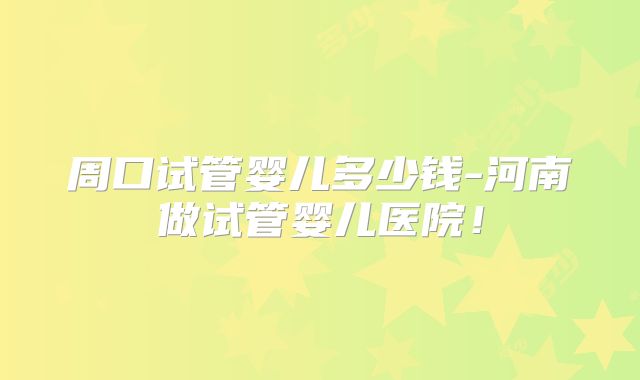 周口试管婴儿多少钱-河南做试管婴儿医院！