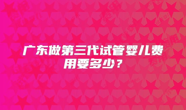 广东做第三代试管婴儿费用要多少？