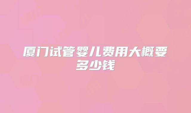 厦门试管婴儿费用大概要多少钱