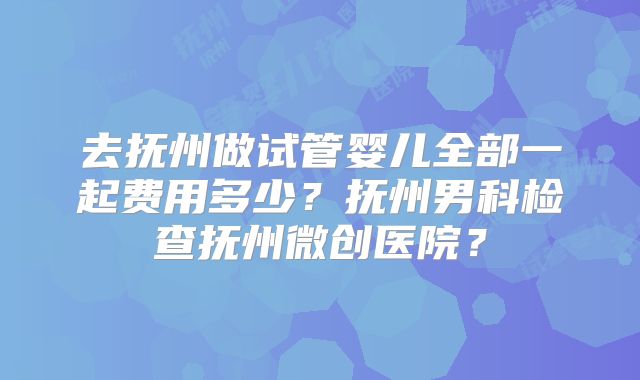 去抚州做试管婴儿全部一起费用多少?抚州男科检查抚州微创医院?