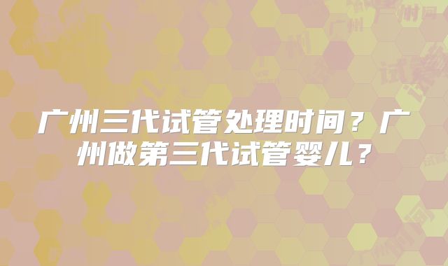广州三代试管处理时间?广州做第三代试管婴儿?