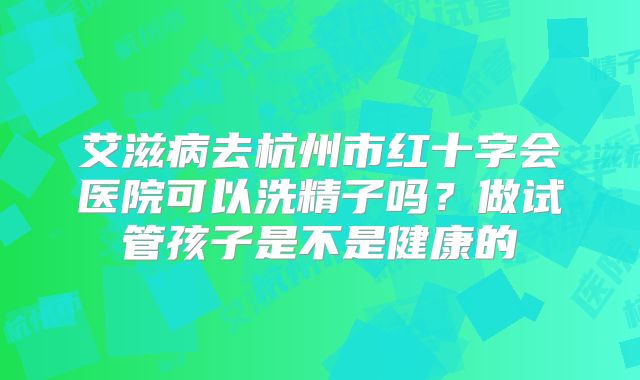 艾滋病去杭州市红十字会医院可以洗精子吗？做试管孩子是不是健康的