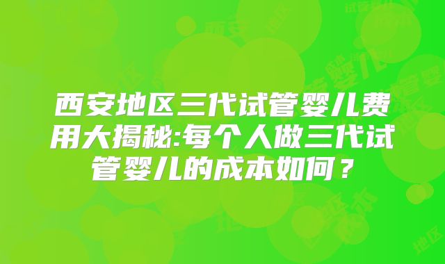 西安地区三代试管婴儿费用大揭秘:每个人做三代试管婴儿的成本如何?