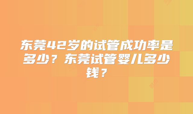 东莞42岁的试管成功率是多少？东莞试管婴儿多少钱？