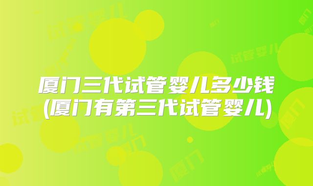 厦门三代试管婴儿多少钱(厦门有第三代试管婴儿)