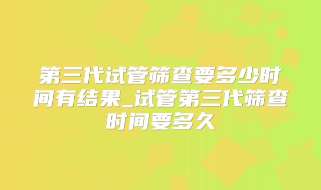 第三代试管筛查要多少时间有结果_试管第三代筛查时间要多久