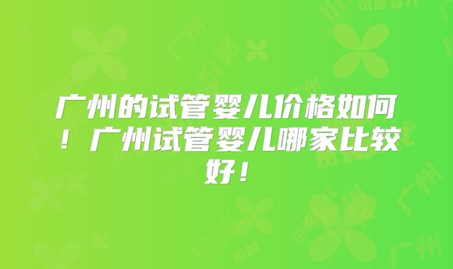 广州的试管婴儿价格如何!广州试管婴儿哪家比较好!