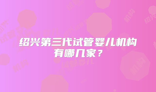 绍兴第三代试管婴儿机构有哪几家?