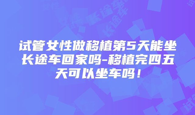 试管女性做移植第5天能坐长途车回家吗-移植完四五天可以坐车吗！