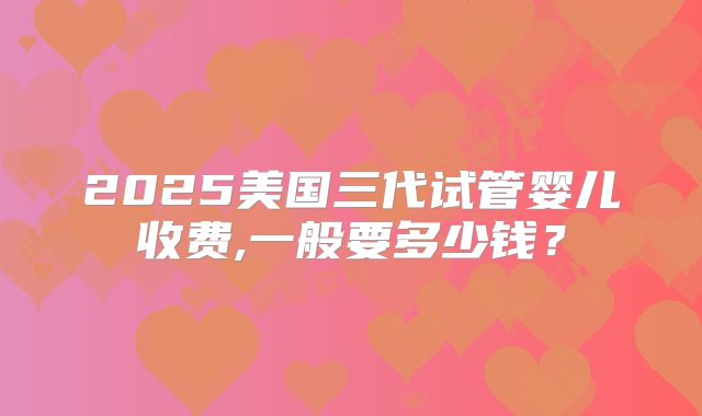 2025美国三代试管婴儿收费,一般要多少钱？