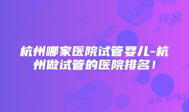 杭州哪家医院试管婴儿-杭州做试管的医院排名！
