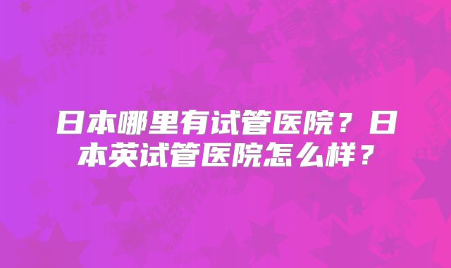 日本哪里有试管医院？日本英试管医院怎么样？