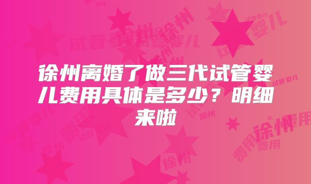 徐州离婚了做三代试管婴儿费用具体是多少？明细来啦