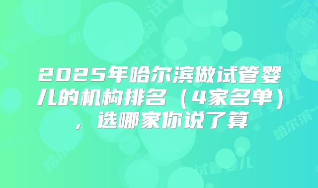 2025年哈尔滨做试管婴儿的机构排名（4家名单），选哪家你说了算