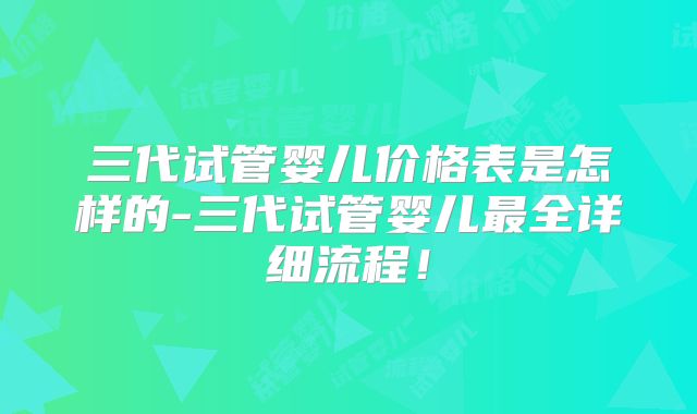 三代试管婴儿价格表是怎样的-三代试管婴儿最全详细流程！