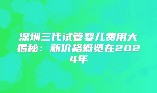 深圳三代试管婴儿费用大揭秘:新价格概览在2024年