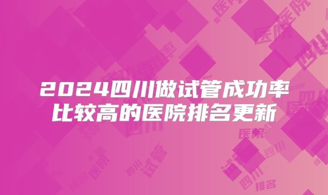 2024四川做试管成功率比较高的医院排名更新