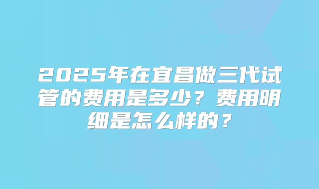 2025年在宜昌做三代试管的费用是多少？费用明细是怎么样的？
