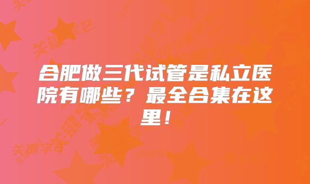 合肥做三代试管是私立医院有哪些?最全合集在这里!