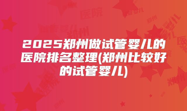 2025郑州做试管婴儿的医院排名整理(郑州比较好的试管婴儿)
