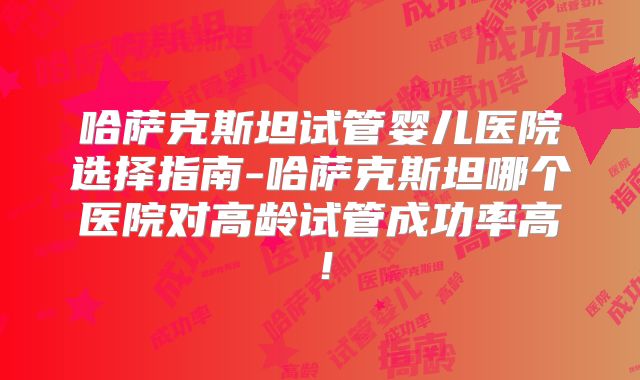 哈萨克斯坦试管婴儿医院选择指南-哈萨克斯坦哪个医院对高龄试管成功率高！