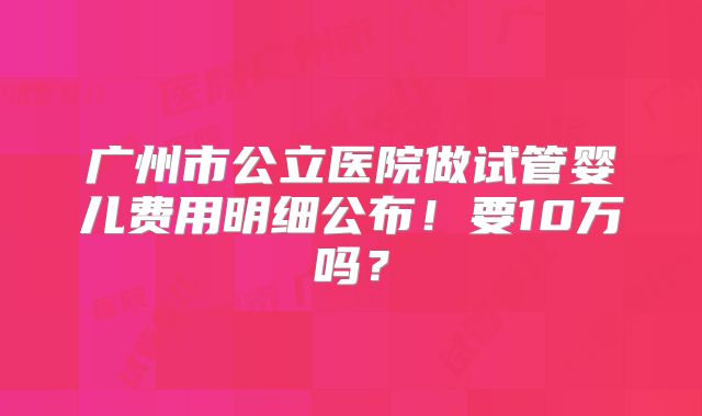 广州市公立医院做试管婴儿费用明细公布!要10万吗?