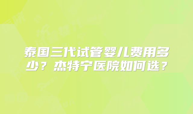 泰国三代试管婴儿费用多少？杰特宁医院如何选？