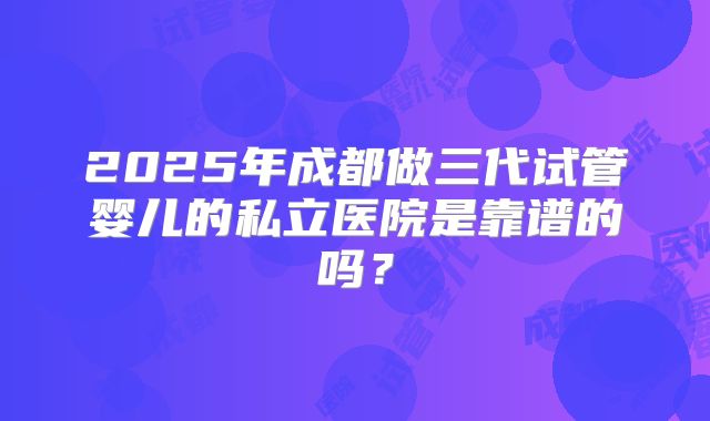 2025年成都做三代试管婴儿的私立医院是靠谱的吗?