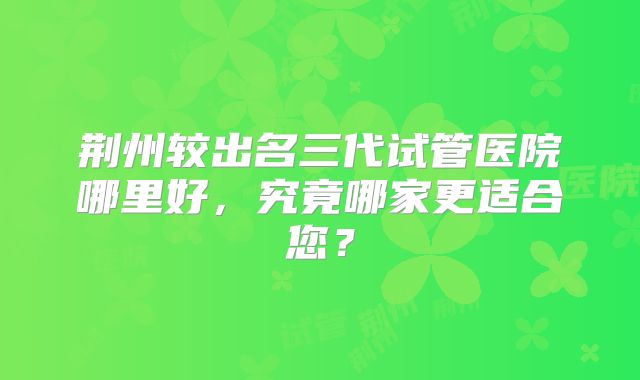 荆州较出名三代试管医院哪里好,究竟哪家更适合您?