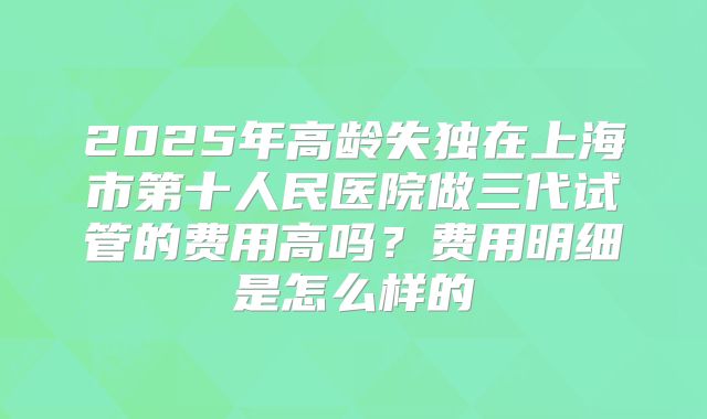 2025年高龄失独在上海市第十人民医院做三代试管的费用高吗?费用明细是怎么样的