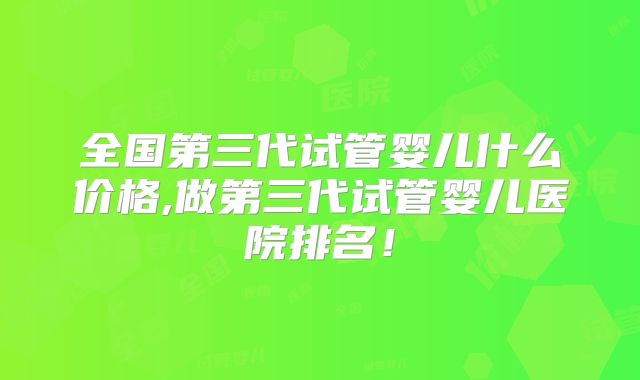 全国第三代试管婴儿什么价格,做第三代试管婴儿医院排名!