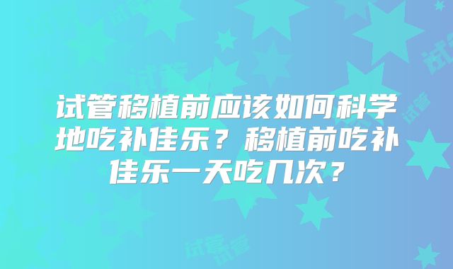 试管移植前应该如何科学地吃补佳乐？移植前吃补佳乐一天吃几次？
