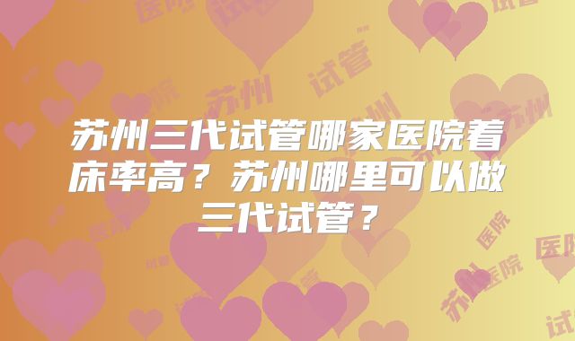 苏州三代试管哪家医院着床率高？苏州哪里可以做三代试管？